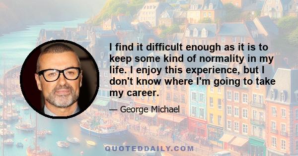 I find it difficult enough as it is to keep some kind of normality in my life. I enjoy this experience, but I don't know where I'm going to take my career.