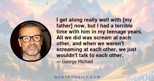 I get along really well with [my father] now, but I had a terrible time with him in my teenage years. All we did was scream at each other, and when we weren't screaming at each other, we just wouldn't talk to each other.