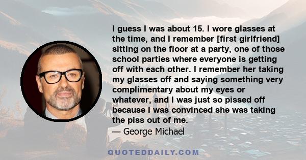 I guess I was about 15. I wore glasses at the time, and I remember [first girlfriend] sitting on the floor at a party, one of those school parties where everyone is getting off with each other. I remember her taking my