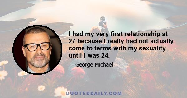 I had my very first relationship at 27 because I really had not actually come to terms with my sexuality until I was 24.