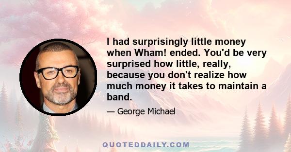 I had surprisingly little money when Wham! ended. You'd be very surprised how little, really, because you don't realize how much money it takes to maintain a band.