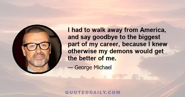 I had to walk away from America, and say goodbye to the biggest part of my career, because I knew otherwise my demons would get the better of me.