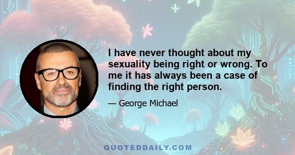 I have never thought about my sexuality being right or wrong. To me it has always been a case of finding the right person.