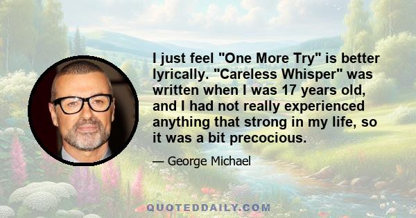 I just feel One More Try is better lyrically. Careless Whisper was written when I was 17 years old, and I had not really experienced anything that strong in my life, so it was a bit precocious.