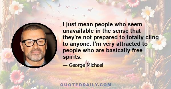 I just mean people who seem unavailable in the sense that they're not prepared to totally cling to anyone. I'm very attracted to people who are basically free spirits.