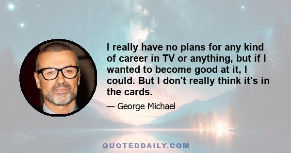 I really have no plans for any kind of career in TV or anything, but if I wanted to become good at it, I could. But I don't really think it's in the cards.