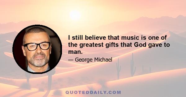 I still believe that music is one of the greatest gifts that God gave to man.