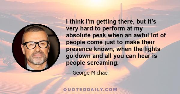 I think I'm getting there, but it's very hard to perform at my absolute peak when an awful lot of people come just to make their presence known, when the lights go down and all you can hear is people screaming.