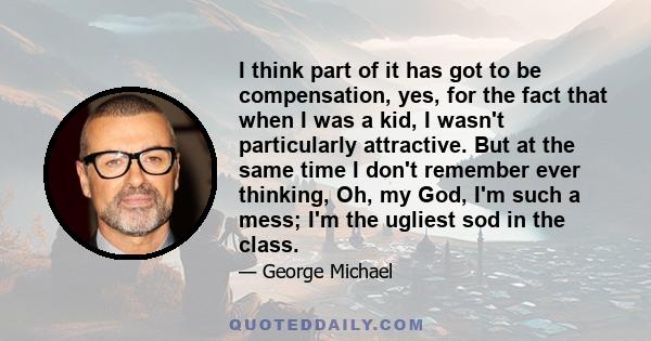 I think part of it has got to be compensation, yes, for the fact that when I was a kid, I wasn't particularly attractive. But at the same time I don't remember ever thinking, Oh, my God, I'm such a mess; I'm the ugliest 