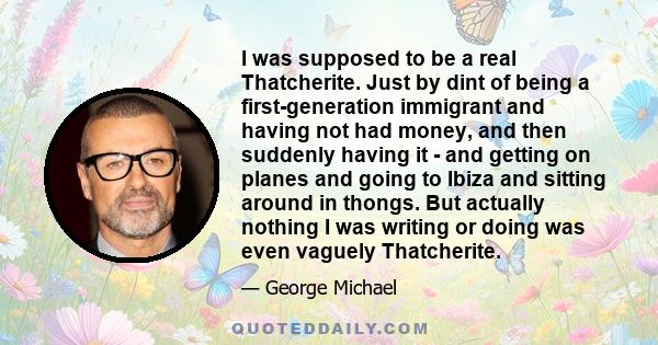 I was supposed to be a real Thatcherite. Just by dint of being a first-generation immigrant and having not had money, and then suddenly having it - and getting on planes and going to Ibiza and sitting around in thongs.