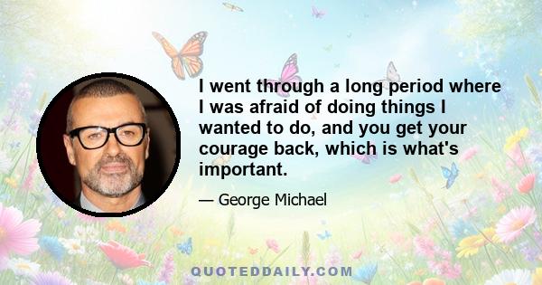 I went through a long period where I was afraid of doing things I wanted to do, and you get your courage back, which is what's important.