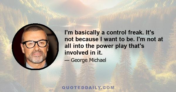 I'm basically a control freak. It's not because I want to be. I'm not at all into the power play that's involved in it.