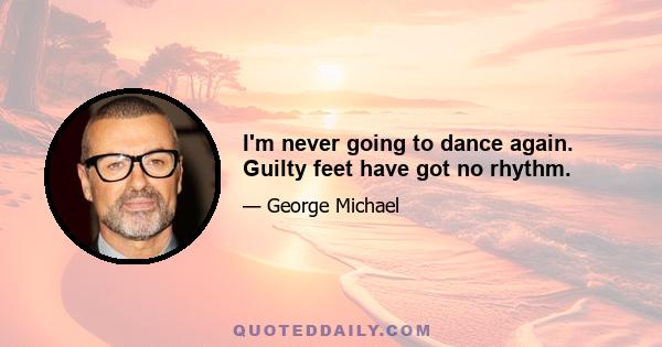 I'm never going to dance again. Guilty feet have got no rhythm.