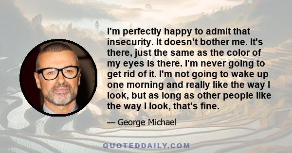 I'm perfectly happy to admit that insecurity. It doesn't bother me. It's there, just the same as the color of my eyes is there. I'm never going to get rid of it. I'm not going to wake up one morning and really like the