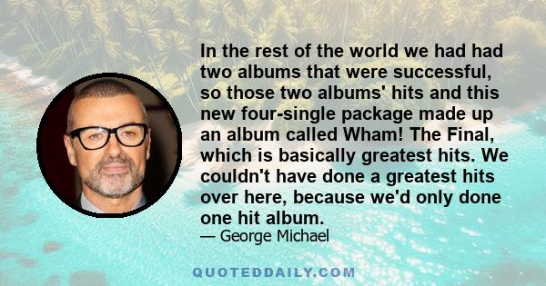 In the rest of the world we had had two albums that were successful, so those two albums' hits and this new four-single package made up an album called Wham! The Final, which is basically greatest hits. We couldn't have 