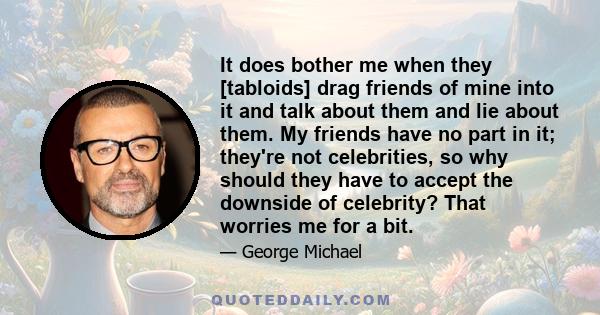 It does bother me when they [tabloids] drag friends of mine into it and talk about them and lie about them. My friends have no part in it; they're not celebrities, so why should they have to accept the downside of