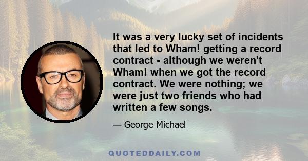 It was a very lucky set of incidents that led to Wham! getting a record contract - although we weren't Wham! when we got the record contract. We were nothing; we were just two friends who had written a few songs.