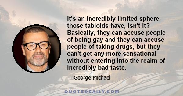 It's an incredibly limited sphere those tabloids have, isn't it? Basically, they can accuse people of being gay and they can accuse people of taking drugs, but they can't get any more sensational without entering into