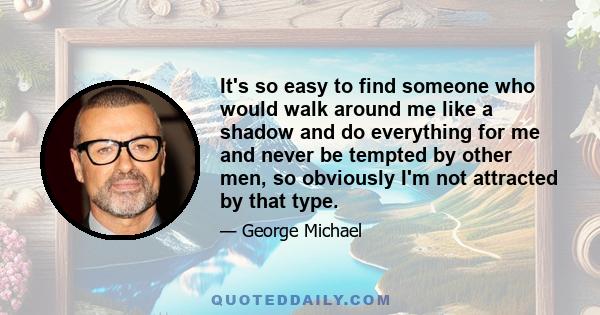 It's so easy to find someone who would walk around me like a shadow and do everything for me and never be tempted by other men, so obviously I'm not attracted by that type.