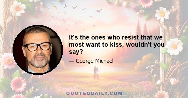 It's the ones who resist that we most want to kiss, wouldn't you say?