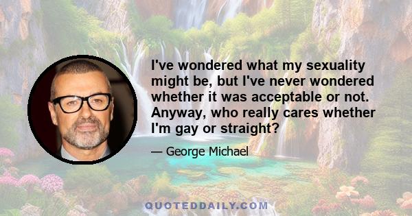 I've wondered what my sexuality might be, but I've never wondered whether it was acceptable or not. Anyway, who really cares whether I'm gay or straight?