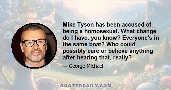 Mike Tyson has been accused of being a homosexual. What change do I have, you know? Everyone's in the same boat? Who could possibly care or believe anything after hearing that, really?