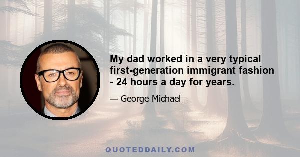 My dad worked in a very typical first-generation immigrant fashion - 24 hours a day for years.