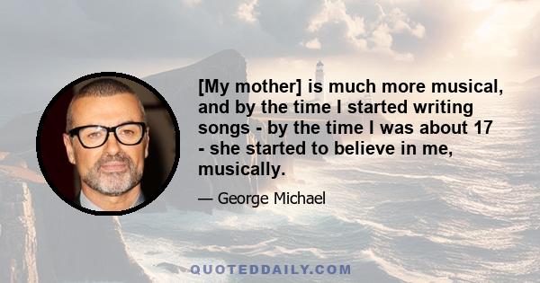 [My mother] is much more musical, and by the time I started writing songs - by the time I was about 17 - she started to believe in me, musically.