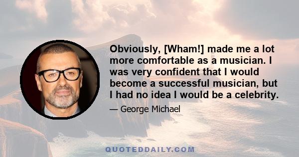 Obviously, [Wham!] made me a lot more comfortable as a musician. I was very confident that I would become a successful musician, but I had no idea I would be a celebrity.