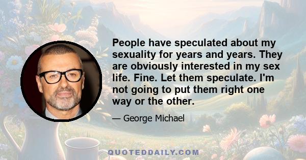 People have speculated about my sexuality for years and years. They are obviously interested in my sex life. Fine. Let them speculate. I'm not going to put them right one way or the other.