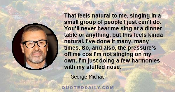 That feels natural to me, singing in a small group of people I just can't do. You'll never hear me sing at a dinner table or anything, but this feels kinda natural. I've done it many, many times. So, and also, the