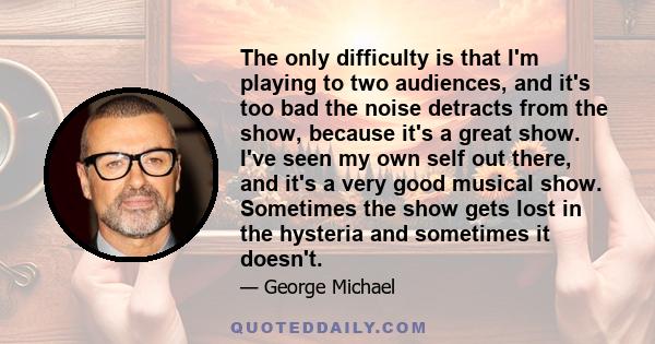 The only difficulty is that I'm playing to two audiences, and it's too bad the noise detracts from the show, because it's a great show. I've seen my own self out there, and it's a very good musical show. Sometimes the