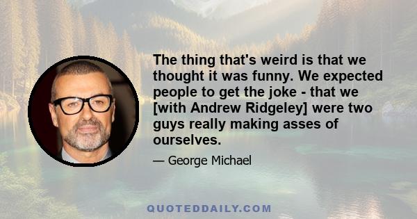 The thing that's weird is that we thought it was funny. We expected people to get the joke - that we [with Andrew Ridgeley] were two guys really making asses of ourselves.