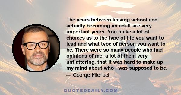 The years between leaving school and actually becoming an adult are very important years. You make a lot of choices as to the type of life you want to lead and what type of person you want to be. There were so many