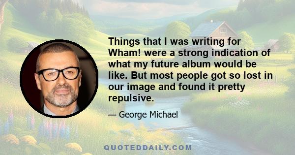 Things that I was writing for Wham! were a strong indication of what my future album would be like. But most people got so lost in our image and found it pretty repulsive.