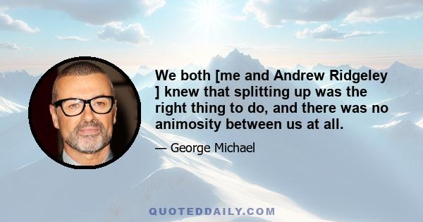 We both [me and Andrew Ridgeley ] knew that splitting up was the right thing to do, and there was no animosity between us at all.