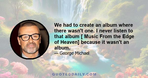 We had to create an album where there wasn't one. I never listen to that album [ Music From the Edge of Heaven] because it wasn't an album.