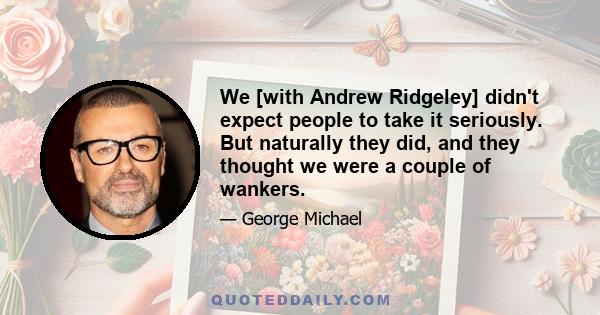 We [with Andrew Ridgeley] didn't expect people to take it seriously. But naturally they did, and they thought we were a couple of wankers.