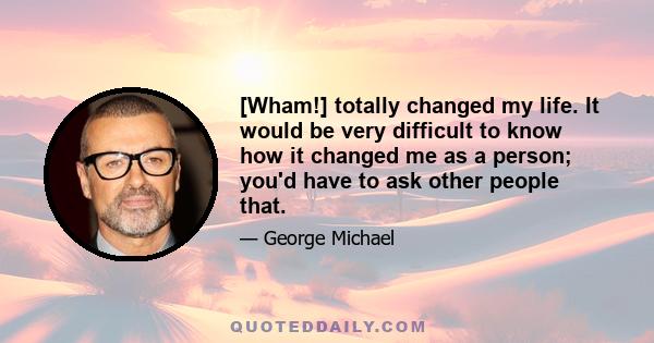 [Wham!] totally changed my life. It would be very difficult to know how it changed me as a person; you'd have to ask other people that.