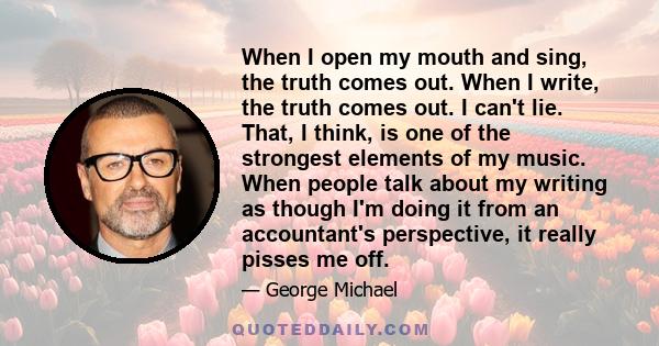 When I open my mouth and sing, the truth comes out. When I write, the truth comes out. I can't lie. That, I think, is one of the strongest elements of my music. When people talk about my writing as though I'm doing it