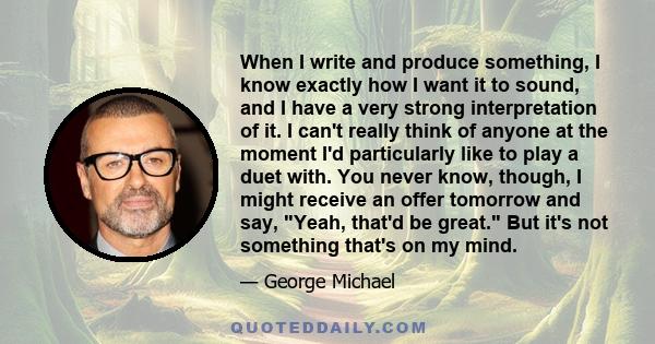 When I write and produce something, I know exactly how I want it to sound, and I have a very strong interpretation of it. I can't really think of anyone at the moment I'd particularly like to play a duet with. You never 