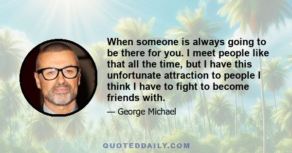 When someone is always going to be there for you. I meet people like that all the time, but I have this unfortunate attraction to people I think I have to fight to become friends with.