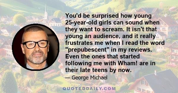 You'd be surprised how young 25-year-old girls can sound when they want to scream. It isn't that young an audience, and it really frustrates me when I read the word prepubescent in my reviews. Even the ones that started 