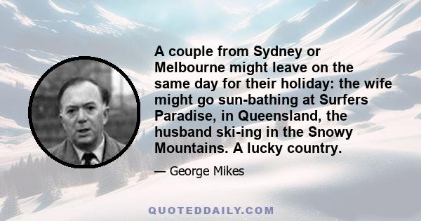 A couple from Sydney or Melbourne might leave on the same day for their holiday: the wife might go sun-bathing at Surfers Paradise, in Queensland, the husband ski-ing in the Snowy Mountains. A lucky country.