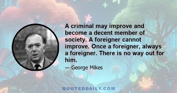 A criminal may improve and become a decent member of society. A foreigner cannot improve. Once a foreigner, always a foreigner. There is no way out for him.