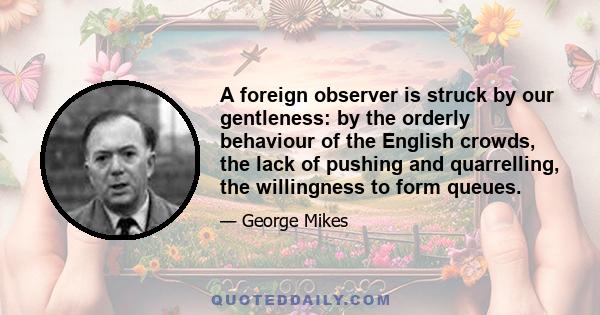 A foreign observer is struck by our gentleness: by the orderly behaviour of the English crowds, the lack of pushing and quarrelling, the willingness to form queues.