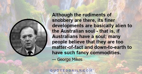 Although the rudiments of snobbery are there, its finer developments are basically alien to the Australian soul - that is, if Australians have a soul; many people believe that they are too matter-of-fact and