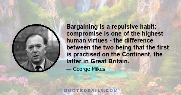 Bargaining is a repulsive habit; compromise is one of the highest human virtues - the difference between the two being that the first is practised on the Continent, the latter in Great Britain.