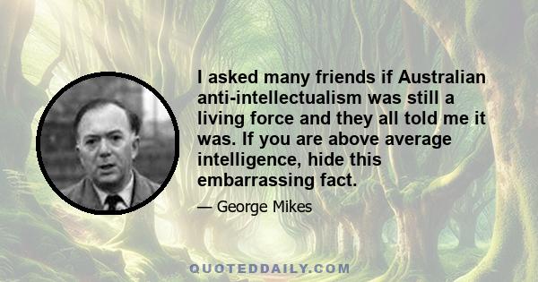 I asked many friends if Australian anti-intellectualism was still a living force and they all told me it was. If you are above average intelligence, hide this embarrassing fact.