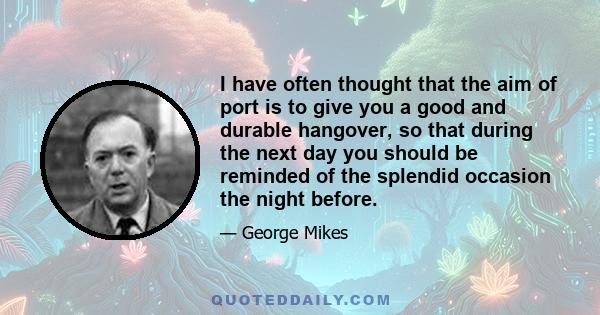 I have often thought that the aim of port is to give you a good and durable hangover, so that during the next day you should be reminded of the splendid occasion the night before.